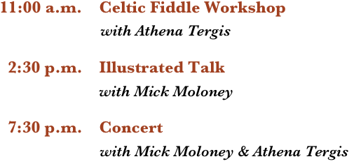 11:00 a.m.    Celtic Fiddle Workshop 
                        with Athena Tergis

  2:30 p.m.    Illustrated Talk
                        with Mick Moloney

  7:30 p.m.    Concert
                        with Mick Moloney & Athena Tergis